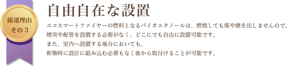 厳選理由その3|自由自在な設置|エコスマートファイヤーの燃料となるバイオエタノールは、燃焼しても煤や煙を出しませんので、煙突や配管を設置する必要がなく、どこにでも自由に設置可能です。また、室内へ設置する場合においても、新築時に設計に組み込む必要もなく後から取付けることが可能です。