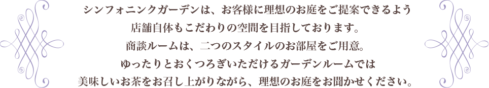 シンフォニンクガーデンは、お客様の理想のお庭をご提案ができるように店舗自体もこだわりの空間を目指しております。商談ルームは、二つのタイプのお部屋をご用意しております。ゆったりとおくつろぎいただけるガーデンルームではお茶を召し上がっていただきながら、理想のお庭をご相談ください。